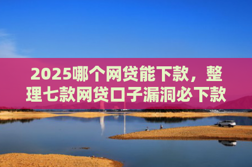 2025哪个网贷能下款，整理七款网贷口子漏洞必下款