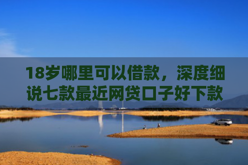 18岁哪里可以借款，深度细说七款最近网贷口子好下款的