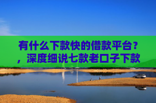 有什么下款快的借款平台？，深度细说七款老口子下款网贷平台