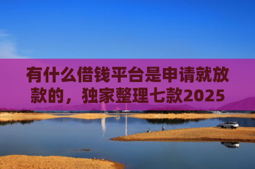 有什么借钱平台是申请就放款的，独家整理七款2025网贷必下款口子