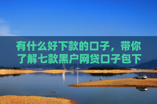 有什么好下款的口子，带你了解七款黑户网贷口子包下款