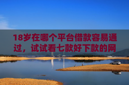 18岁在哪个平台借款容易通过，试试看七款好下款的网贷口子19岁