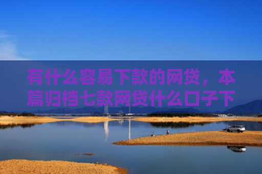 有什么容易下款的网贷，本篇归档七款网贷什么口子下款快