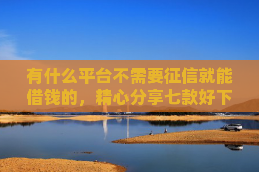 有什么平台不需要征信就能借钱的，精心分享七款好下款分期网贷口子