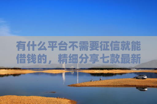 有什么平台不需要征信就能借钱的，精细分享七款最新下款快网贷口子