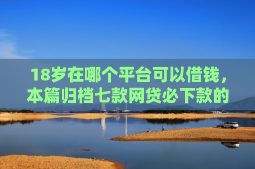 18岁在哪个平台可以借钱，本篇归档七款网贷必下款的口子是什么