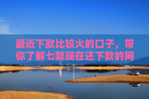 最近下款比较火的口子，带你了解七款现在还下款的网贷口子