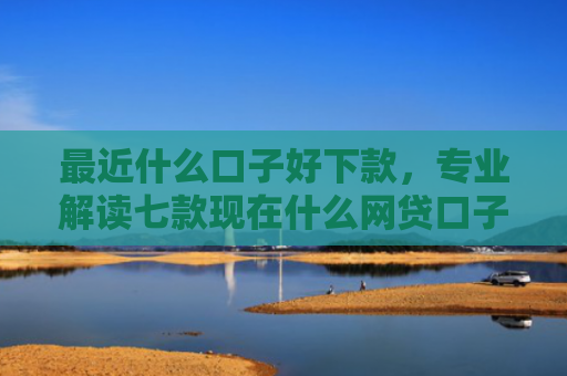 最近什么口子好下款，专业解读七款现在什么网贷口子下款快