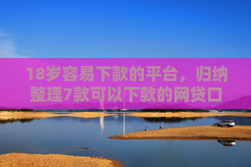 18岁容易下款的平台，归纳整理7款可以下款的网贷口子