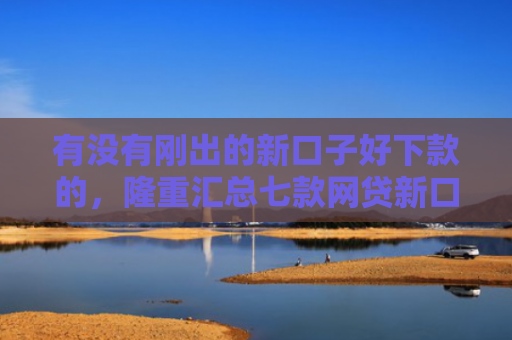有没有刚出的新口子好下款的，隆重汇总七款网贷新口子好下款