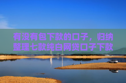 有没有包下款的口子，归纳整理七款纯白网贷口子下款快