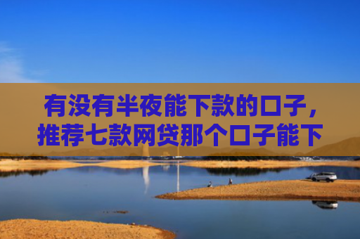 有没有半夜能下款的口子，推荐七款网贷那个口子能下款