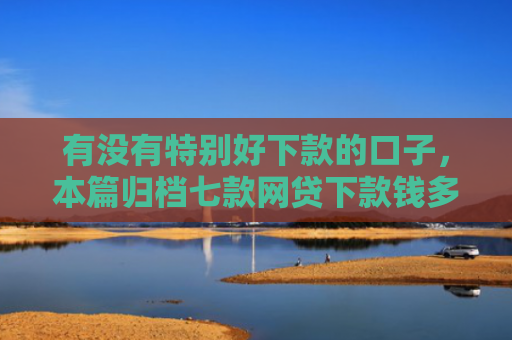 有没有特别好下款的口子，本篇归档七款网贷下款钱多的口子