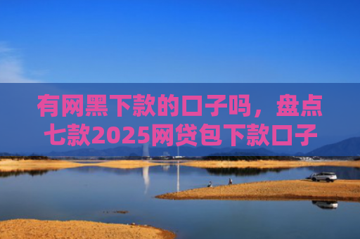 有网黑下款的口子吗，盘点七款2025网贷包下款口子