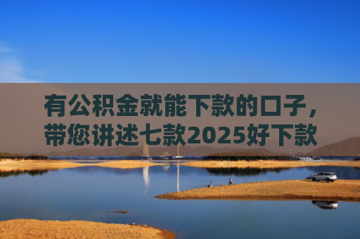 有公积金就能下款的口子，带您讲述七款2025好下款网贷口子