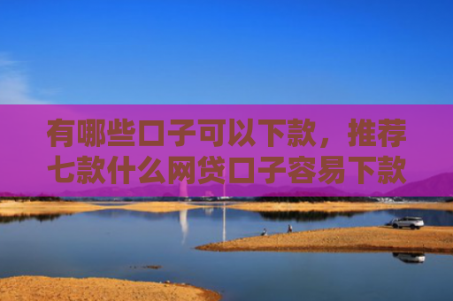 有哪些口子可以下款，推荐七款什么网贷口子容易下款