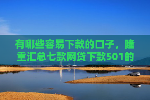 有哪些容易下款的口子，隆重汇总七款网贷下款501的口子