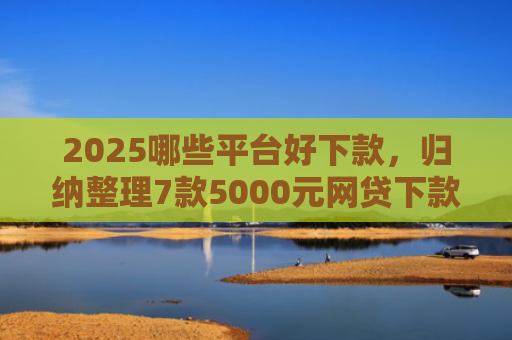 2025哪些平台好下款，归纳整理7款5000元网贷下款口子