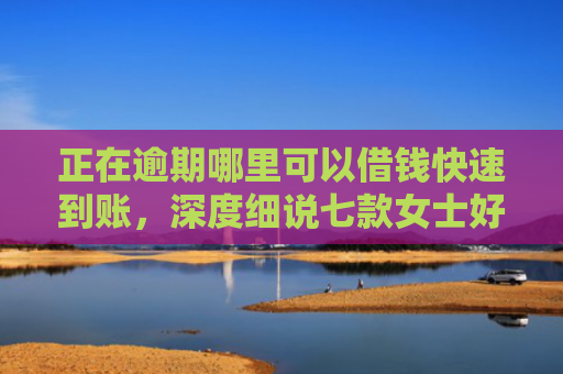 正在逾期哪里可以借钱快速到账，深度细说七款女士好下款的网贷口子