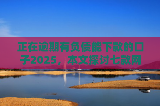 正在逾期有负债能下款的口子2025，本文探讨七款网贷最新下款口子秒批