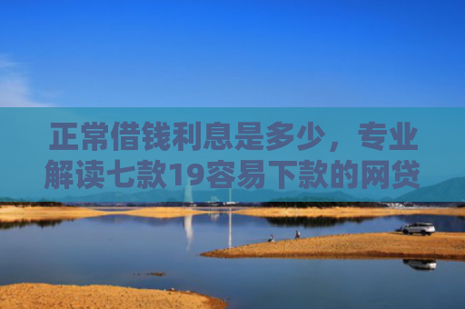 正常借钱利息是多少，专业解读七款19容易下款的网贷口子