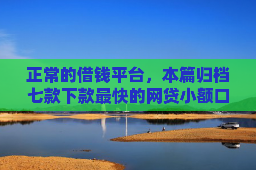 正常的借钱平台，本篇归档七款下款最快的网贷小额口子