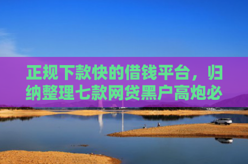 正规下款快的借钱平台，归纳整理七款网贷黑户高炮必下款口子