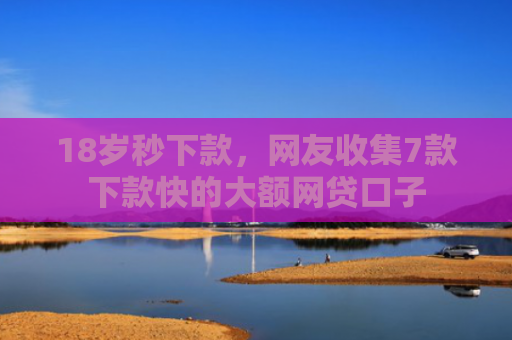 18岁秒下款，网友收集7款下款快的大额网贷口子