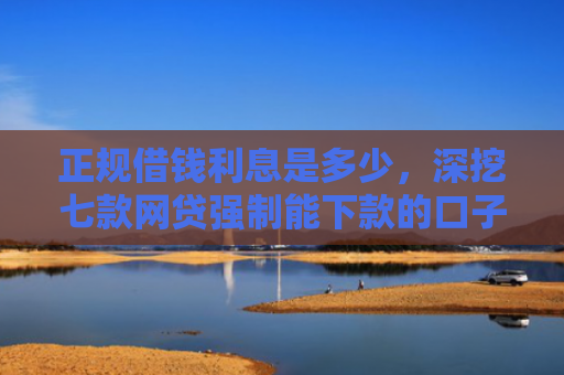 正规借钱利息是多少，深挖七款网贷强制能下款的口子