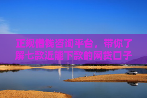 正规借钱咨询平台，带你了解七款近能下款的网贷口子