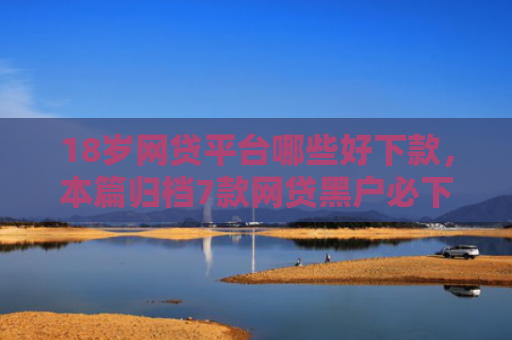 18岁网贷平台哪些好下款，本篇归档7款网贷黑户必下款的口子