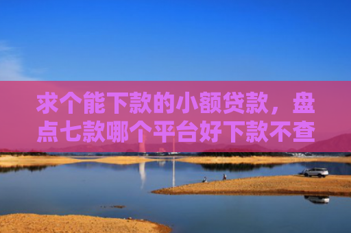 求个能下款的小额贷款，盘点七款哪个平台好下款不查征信