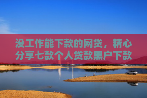 没工作能下款的网贷，精心分享七款个人贷款黑户下款怎么办
