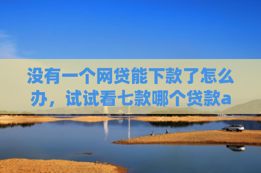 没有一个网贷能下款了怎么办，试试看七款哪个贷款app无视黑户下款很快