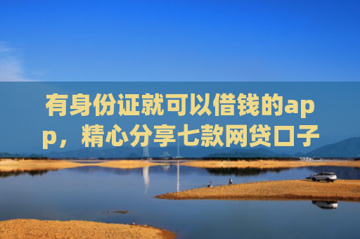 有身份证就可以借钱的app，精心分享七款网贷口子哪个下款多