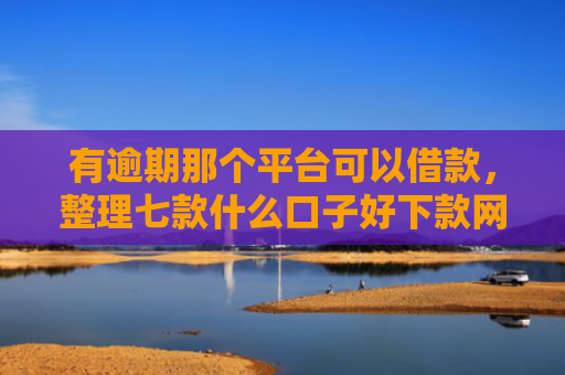 有逾期那个平台可以借款，整理七款什么口子好下款网贷