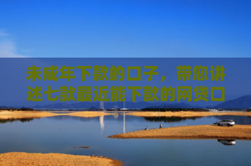 未成年下款的口子，带您讲述七款最近能下款的网贷口子