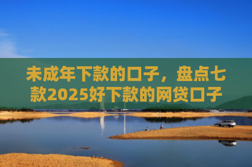 未成年下款的口子，盘点七款2025好下款的网贷口子