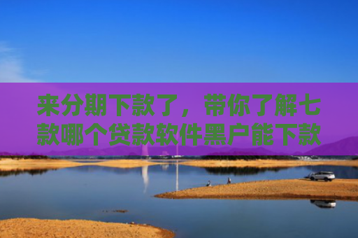 来分期下款了，带你了解七款哪个贷款软件黑户能下款