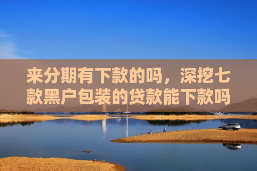 来分期有下款的吗，深挖七款黑户包装的贷款能下款吗