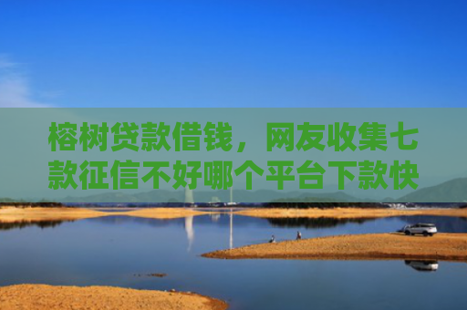 榕树贷款借钱，网友收集七款征信不好哪个平台下款快