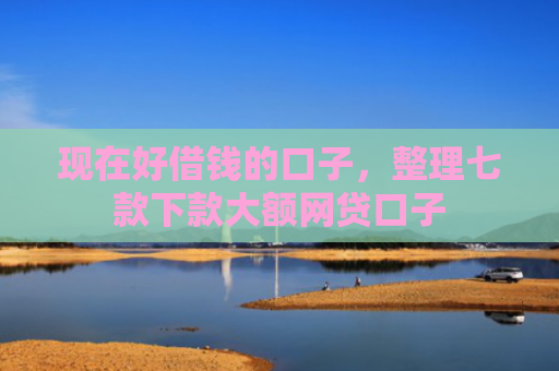 现在好借钱的口子，整理七款下款大额网贷口子
