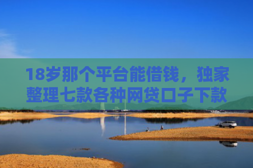 18岁那个平台能借钱，独家整理七款各种网贷口子下款额度