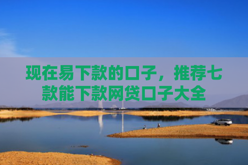 现在易下款的口子，推荐七款能下款网贷口子大全