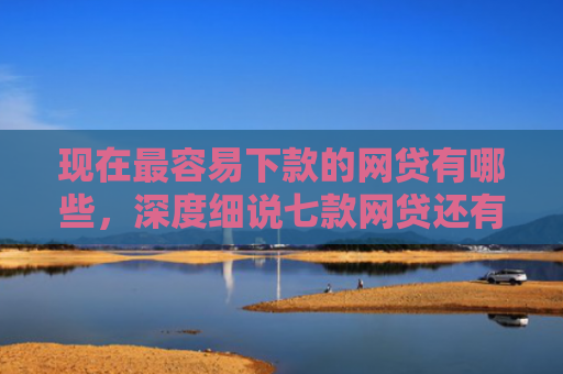 现在最容易下款的网贷有哪些，深度细说七款网贷还有下款口子吗