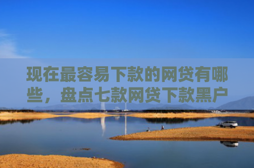 现在最容易下款的网贷有哪些，盘点七款网贷下款黑户口子