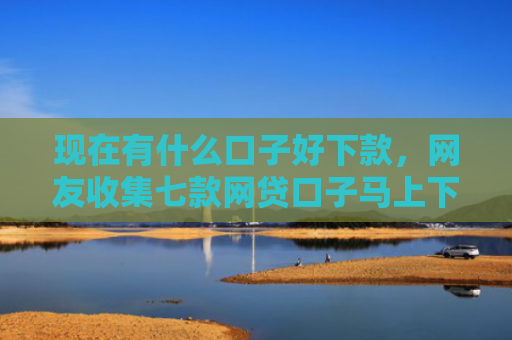 现在有什么口子好下款，网友收集七款网贷口子马上下款
