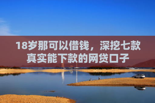 18岁那可以借钱，深挖七款真实能下款的网贷口子