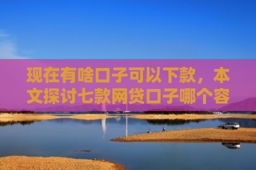 现在有啥口子可以下款，本文探讨七款网贷口子哪个容易下款