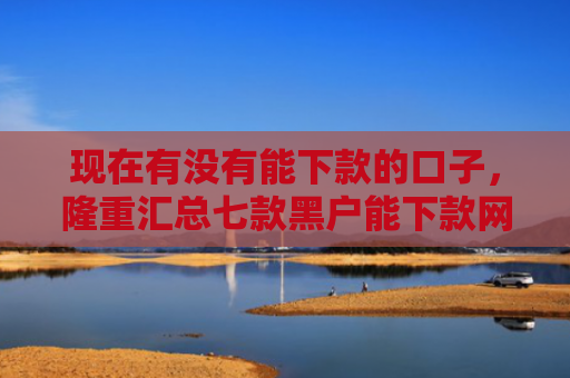 现在有没有能下款的口子，隆重汇总七款黑户能下款网贷口子
